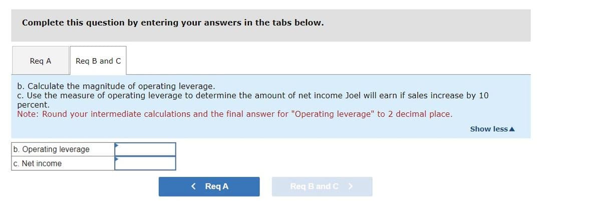 Complete this question by entering your answers in the tabs below.
Req A
Req B and C
b. Calculate the magnitude of operating leverage.
c. Use the measure of operating leverage to determine the amount of net income Joel will earn if sales increase by 10
percent.
Note: Round your intermediate calculations and the final answer for "Operating leverage" to 2 decimal place.
b. Operating leverage
c. Net income
< Req A
Req B and C >
Show less