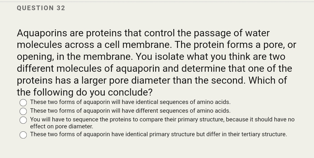 QUESTION 32
Aquaporins are proteins that control the passage of water
molecules across a cell membrane. The protein forms a pore, or
opening, in the membrane. You isolate what you think are two
different molecules of aquaporin and determine that one of the
proteins has a larger pore diameter than the second. Which of
the following do you conclude?
These two forms of aquaporin will have identical sequences of amino acids.
These two forms of aquaporin will have different sequences of amino acids.
You will have to sequence the proteins to compare their primary structure, because it should have no
effect on pore diameter.
These two forms of aquaporin have identical primary structure but differ in their tertiary structure.
