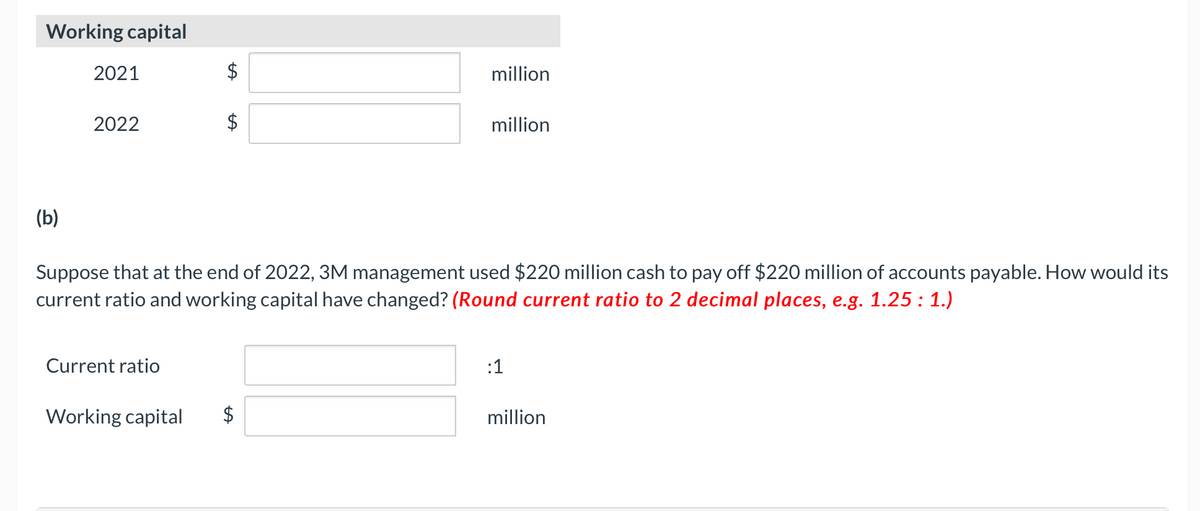 Working capital
2021
$
million
2022
million
(b)
Suppose that at the end of 2022, 3M management used $220 million cash to pay off $220 million of accounts payable. How would its
current ratio and working capital have changed? (Round current ratio to 2 decimal places, e.g. 1.25 : 1.)
Current ratio
:1
Working capital
million
%24
%24

