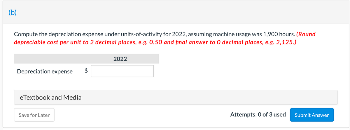 (b)
Compute the depreciation expense under units-of-activity for 2022, assuming machine usage was 1,900 hours. (Round
depreciable cost per unit to 2 decimal places, e.g. 0.50 and final answer to 0 decimal places, e.g. 2,125.)
2022
Depreciation expense
eTextbook and Media
Save for Later
Attempts: 0 of 3 used
Submit Answer
