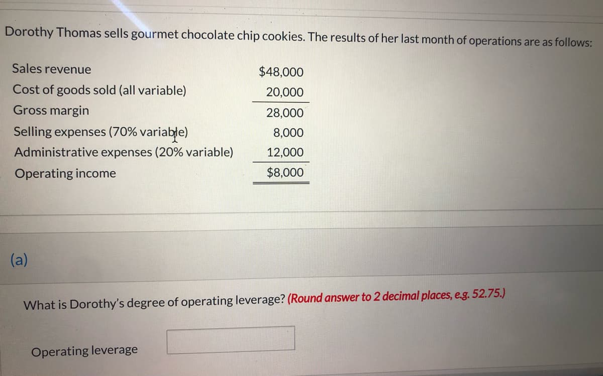 Dorothy Thomas sells gourmet chocolate chip cookies. The results of her last month of operations are as follows:
Sales revenue
$48,000
Cost of goods sold (all variable)
20,000
Gross margin
28,000
Selling expenses (70% variable)
8,000
Administrative expenses (20% variable)
12,000
Operating income
$8,000
(a)
What is Dorothy's degree of operating leverage? (Round answer to 2 decimal places, e.g. 52.75.)
Operating leverage
