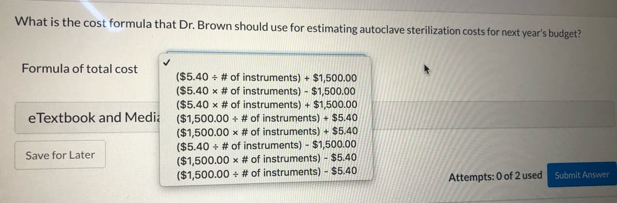 What is the cost formula that Dr. Brown should use for estimating autoclave sterilization costs for next year's budget?
Formula of total cost
($5.40 ÷ # of instruments) + $1,500.00
($5.40 x # of instruments) - $1,500.00
($5.40 x # of instruments) + $1,500.00
($1,500.00 ÷ # of instruments) + $5.40
($1,500.00 x # of instruments) + $5.40
($5.40 + # of instruments) - $1,500.00
eTextbook and Media
Save for Later
($1,500.00 x # of instruments) - $5.40
($1,500.00 # of instruments) - $5.40
Attempts: 0 of 2 used
Submit Answer
