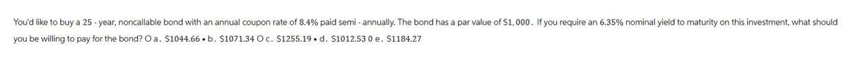 You'd like to buy a 25-year, noncallable bond with an annual coupon rate of 8.4% paid semi-annually. The bond has a par value of $1,000. If you require an 6.35% nominal yield to maturity on this investment, what should
you be willing to pay for the bond? Oa. $1044.66. b. $1071.34 O c. $1255.19. d. $1012.53 0 e. $1184.27