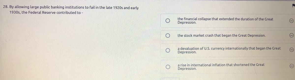 28. By allowing large public banking institutions to fail in the late 1920s and early
1930s, the Federal Reserve contributed to -
the financial collapse that extended the duration of the Great
Depression.
the stock market crash that began the Great Depression.
a devaluation of U.S. currency internationally that began the Great
Depression.
a rise in international inflation that shortened the Great
Depression.
