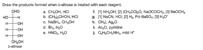 Draw the products formed when D-altrose is treated with each reagent.
а. СH-Он, НС
b. (CHa)2CHOH, HCI
с. NaBHa, CH,ОН
d. Br2, H20
е. HNO3, H2O
f. (1] NH2OH; [2] (CH,CO),0, NaOCOCH3; (3] NaOCH,
g. [1] NaCN, HCI; [2] H2, Pd-BaSO4; [3] H3O*
h. CHẠI, Ag20
i. Ac,0, pyridine
j. CgHsCH,NH2, mild H*
сно
но-
HO-
ČH,OH
D-altrose

