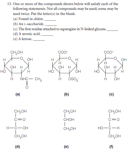 13. One or more of the compounds shown below will satisfy each of the
following statements. Not all compounds may be used; some may be
used twice. Put the letter(s) in the blank.
(a) Found in chitin.
(b) An L-saccharide.
(c) The first residue attached to asparagine in N-linked glycans.
(d) A uronic acid.
(e) A ketose.
CH,OH
COO
CO-
H
OH
H
OH
ОН Н
но
OH
OH
H
H
но
OH
Но
- CH3
óso,
NHC-
OH
(a)
(b)
(c)
CH,OH
CH,OH
CH,OH
c=0
CHOH
C=0
H-C-OH
CH,OH
но-с—н
ČH,OH
CH,OH
(d)
(e)
(f)
우
