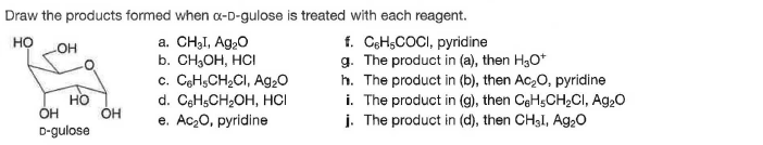 Draw the products formed when a-D-gulose is treated with each reagent.
a. CH3I, Ag,0
b. CH,OH, HCI
c. CeHsCH2CI, Ag20
d. CgHsCH2OH, HCI
e. Ac20, pyridine
f. CeHsCOCI, pyridine
g. The product in (a), then H3O*
h. The product in (b), then Ac,0, pyridine
i. The product in (g), then CeHsCH2CI, Ag20
j. The product in (d), then CH3I, Ag20
но
OH
но
OH
OH
D-gulose
