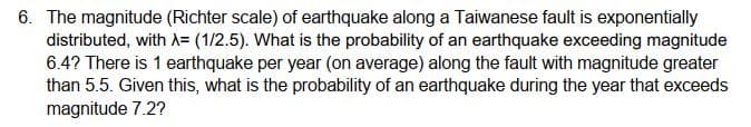 6. The magnitude (Richter scale) of earthquake along a Taiwanese fault is exponentially
distributed, with A= (1/2.5). What is the probability of an earthquake exceeding magnitude
6.4? There is 1 earthquake per year (on average) along the fault with magnitude greater
than 5.5. Given this, what is the probability of an earthquake during the year that exceeds
magnitude 7.2?

