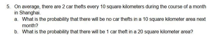 5. On average, there are 2 car thefts every 10 square kilometers during the course of a month
in Shanghai.
a. What is the probability that there will be no car thefts in a 10 square kilometer area next
month?
b. What is the probability that there will be 1 car theft in a 20 square kilometer area?
