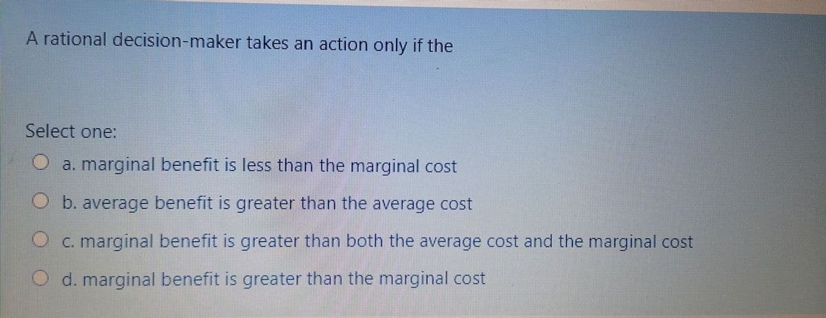 A rational decision-maker takes an action only if the
Select one:
a. marginal benefit is less than the marginal cost
b. average benefit is greater than the average cost
C. marginal benefit is greater than both the average cost and the marginal cost
d. marginal benefit is greater than the marginal cost
