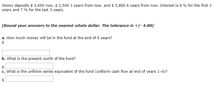 Jimmy deposits $3,600 now, $ 2,500 3 years from now, and $ 5,800 6 years from now. Interest is 6 % for the first 3
years and 7 % for the last 3 years.
(Round your answers to the nearest whole dollar. The tolerance is +/- 4.00)
a. How much money will be in the fund at the end of 6 years?
$
b. What is the present worth of the fund?
$
c. What is the uniform series equivalent of the fund (uniform cash flow at end of years 1-6)?
69