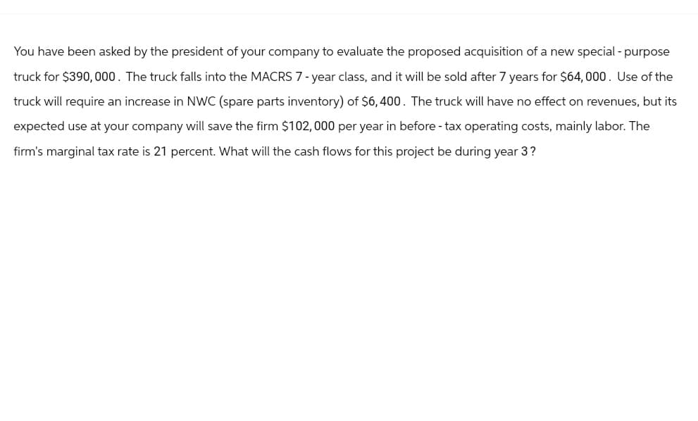 You have been asked by the president of your company to evaluate the proposed acquisition of a new special-purpose
truck for $390,000. The truck falls into the MACRS 7-year class, and it will be sold after 7 years for $64,000. Use of the
truck will require an increase in NWC (spare parts inventory) of $6,400. The truck will have no effect on revenues, but its
expected use at your company will save the firm $102,000 per year in before - tax operating costs, mainly labor. The
firm's marginal tax rate is 21 percent. What will the cash flows for this project be during year 3?