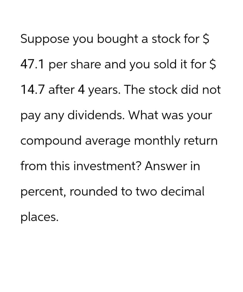 Suppose you bought a stock for $
47.1 per share and you sold it for $
14.7 after 4 years. The stock did not
pay any dividends. What was your
compound average monthly return
from this investment? Answer in
percent, rounded to two decimal
places.