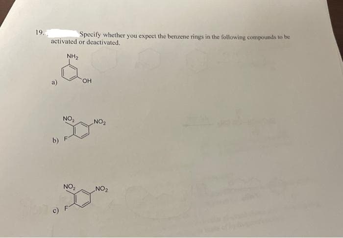 19.
Specify whether you expect the benzene rings in the following compounds to be
activated or deactivated.
NH₂
NO₂
b) F
NO₂
OH
NO₂
NO₂