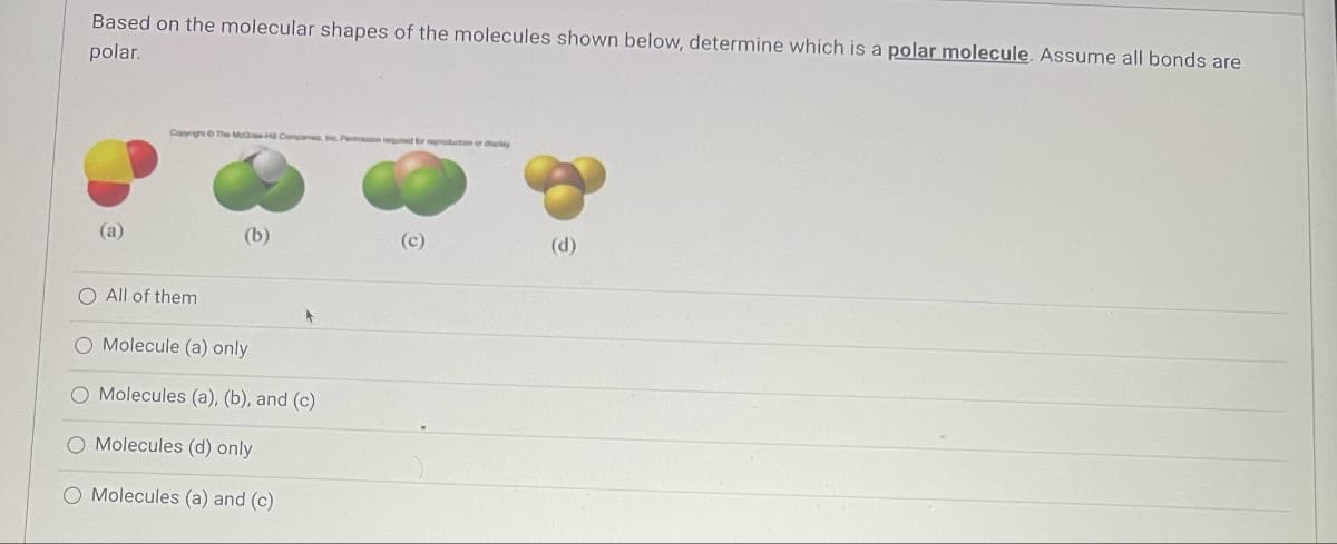 Based on the molecular shapes of the molecules shown below, determine which is a polar molecule. Assume all bonds are
polar.
(a)
Copyright © The McGH Companies, Inc. Pomasion required to production or diaplay
O All of them
(b)
O Molecule (a) only
O Molecules (a), (b), and (c)
O Molecules (d) only
O Molecules (a) and (c)
(c)
(d)