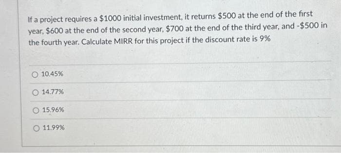 If a project requires a $1000 initial investment, it returns $500 at the end of the first
year, $600 at the end of the second year, $700 at the end of the third year, and -$500 in
the fourth year. Calculate MIRR for this project if the discount rate is 9%
O 10.45%
O 14.77%
15.96%
O 11.99%