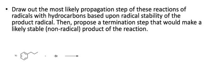 Draw out the most likely propagation step of these reactions of
radicals with hydrocarbons based upon radical stability of the
product radical. Then, propose a termination step that would make a
likely stable (non-radical) product of the reaction.
b)
-Br