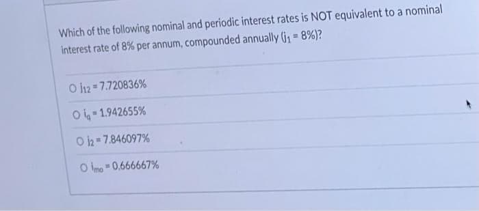 Which of the following nominal and periodic interest rates is NOT equivalent to a nominal
interest rate of 8% per annum, compounded annually (j₁ = 8%)?
O 112= 7.720836%
Oi-1.942655%
O 12=7.846097%
O imo=0,666667%