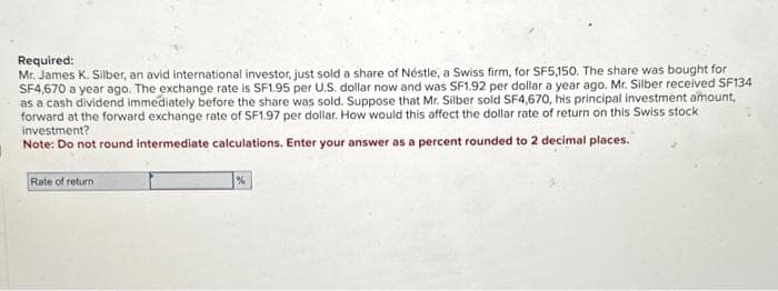 Required:
Mr. James K. Silber, an avid international investor, just sold a share of Néstle, a Swiss firm, for SF5,150. The share was bought for
SF4,670 a year ago. The exchange rate is SF1.95 per U.S. dollar now and was SF1.92 per dollar a year ago. Mr. Silber received SF134
as a cash dividend immediately before the share was sold. Suppose that Mr. Silber sold SF4,670, his principal investment amount,
forward at the forward exchange rate of SF1.97 per dollar. How would this affect the dollar rate of return on this Swiss stock
investment?
Note: Do not round intermediate calculations. Enter your answer as a percent rounded to 2 decimal places.
Rate of return
%