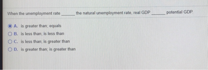 When the unemployment rate
A. is greater than; equals
OB. is less than; is less than
OC. is less than; is greater than
OD. is greater than; is greater than
the natural unemployment rate, real GDP
potential GDP.