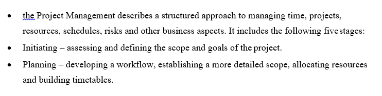 the Project Management describes a structured approach to managing time, projects,
resources, schedules, risks and other business aspects. It includes the following five stages:
Initiating – assessing and defining the scope and goals of the project.
Planning – developing a workflow, establishing a more detailed scope, allocating resources
and building timetables.
