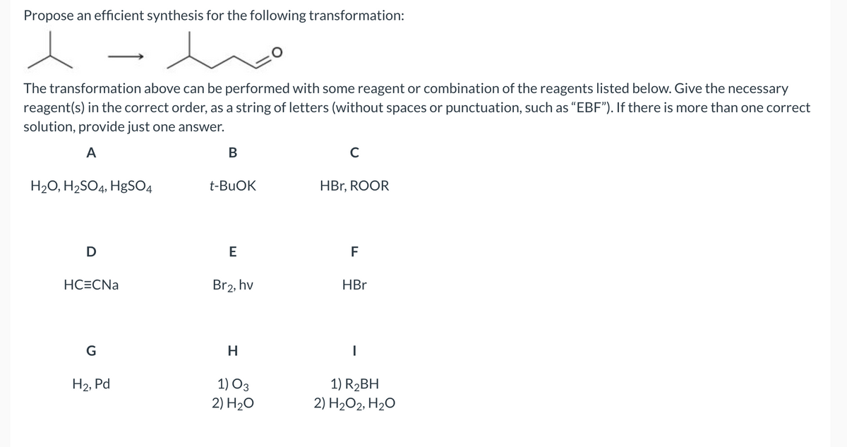 Propose an efficient synthesis for the following transformation:
The transformation above can be performed with some reagent or combination of the reagents listed below. Give the necessary
reagent(s) in the correct order, as a string of letters (without spaces or punctuation, such as “EBF"). If there is more than one correct
solution, provide just one answer.
A
В
C
H20, H2SO4, HgSO4
t-BUOK
HBr, ROOR
D
F
HC=CNa
Br2, hv
HBr
G
H
1) O3
2) H20
1) R2BH
2) H2O2, H2O
H2, Pd

