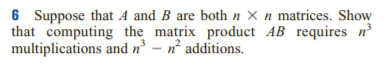 6 Suppose that A and B are both n × n matrices. Show
that computing the matrix product AB requires nº
multiplications and n – n° additions.
3
