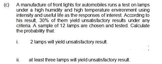 (c)
A manufadure of front lights for automobiles runs a test on lamps
under a high humidity and high temperature environment using
intensity and useful life as the responses of interest. According to
his result, 30% of them yield unsatisfactory results under any
criteria. A sample of 12 lamps are chosen and tested. Calculate
the probability that:
i.
2 lamps will yield unsatisfactory result.
i.
at least three lamps will yield unsatisfactory result.
