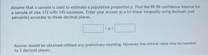 Assume that a sample is used to estimate a population proportion p. Find the 99.9% confidence interval for
a sample of size 372 with 145 successes. Enter your answer as a tri-linear inequality using decimals (not
percents) accurate to three decimal places.
P<
Answer should be obtained without any preliminary rounding. However, the critical value may be rounded
to 3 decimal places.
