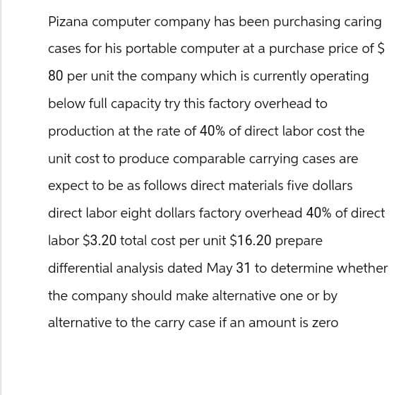 Pizana computer company has been purchasing caring
cases for his portable computer at a purchase price of $
80 per unit the company which is currently operating
below full capacity try this factory overhead to
production at the rate of 40% of direct labor cost the
unit cost to produce comparable carrying cases are
expect to be as follows direct materials five dollars
direct labor eight dollars factory overhead 40% of direct
labor $3.20 total cost per unit $16.20 prepare
differential analysis dated May 31 to determine whether
the company should make alternative one or by
alternative to the carry case if an amount is zero