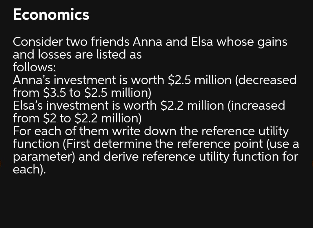 Economics
Consider two friends Anna and Elsa whose gains
and losses are listed as
follows:
Anna's investment is worth $2.5 million (decreased
from $3.5 to $2.5 million)
Elsa's investment is worth $2.2 million (increased
from $2 to $2.2 million)
For each of them write down the reference utility
function (First determine the reference point (use a
parameter) and derive reference utility function for
each).
