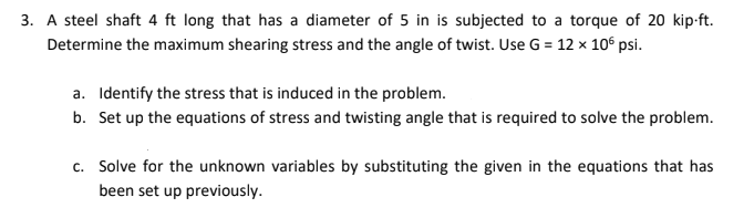 3. A steel shaft 4 ft long that has a diameter of 5 in is subjected to a torque of 20 kip-ft.
Determine the maximum shearing stress and the angle of twist. Use G = 12 x 10° psi.
a. Identify the stress that is induced in the problem.
b. Set up the equations of stress and twisting angle that is required to solve the problem.
c. Solve for the unknown variables by substituting the given in the equations that has
been set up previously.
