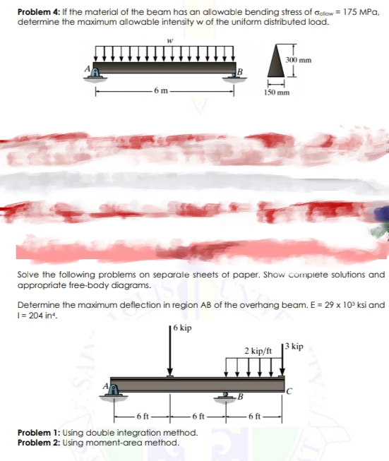 Problem 4: If the material of the beam has an allowable bending stress of Galow = 175 MPa,
determine the maximum allowable intensity w of the uniform distributed load.
300 mm
B
- 6 m
I50 mm
Solve the following problems on separate sheets of paper. Show complete solutions and
appropriate free-body diagrams.
Determine the maximum deflection in region AB of the overhang beam. E = 29 x 10° ksi and
1= 204 int.
kip
2 kip/ft 13 kip
- 6 ft-
6 ft
-6 ft
Problem 1: Using double integration method.
Problem 2: Using moment-area method.

