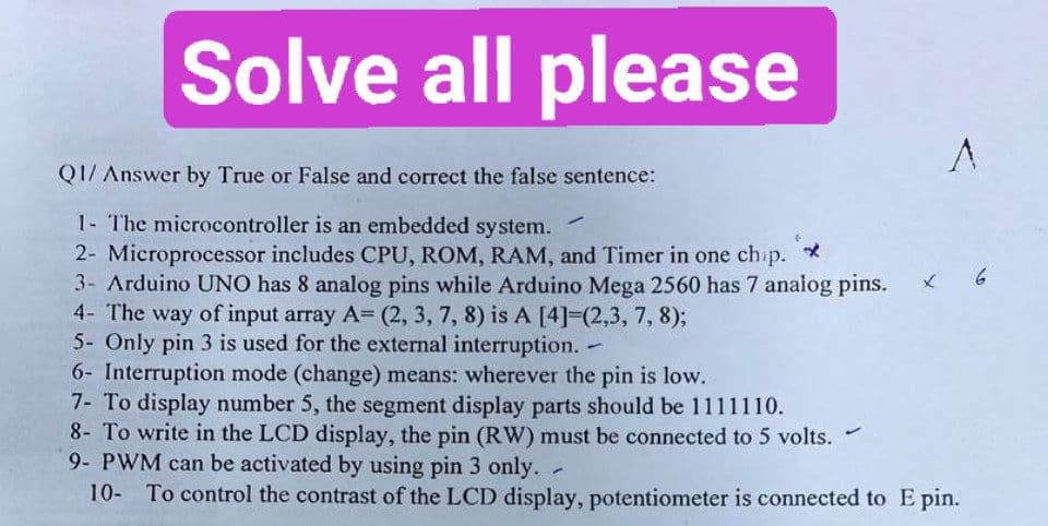 Solve all please
Q1/ Answer by True or False and correct the false sentence:
1- The microcontroller is an embedded system.
2- Microprocessor includes CPU, ROM, RAM, and Timer in one chip. *
3- Arduino UNO has 8 analog pins while Arduino Mega 2560 has 7 analog pins.
4- The way of input array A= (2, 3, 7, 8) is A [4]=(2,3, 7, 8);
5- Only pin 3 is used for the external interruption. -
6- Interruption mode (change) means: wherever the pin is low.
A
7- To display number 5, the segment display parts should be 1111110.
8- To write in the LCD display, the pin (RW) must be connected to 5 volts.
9- PWM can be activated by using pin 3 only. -
10- To control the contrast of the LCD display, potentiometer is connected to E pin.