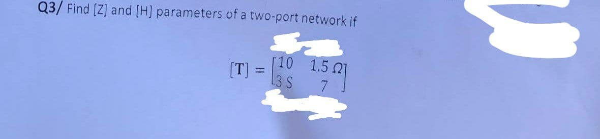 Q3/ Find [Z] and [H] parameters of a two-port network if
[T]
M
Γ10
13 S 7
1.5Ω
W