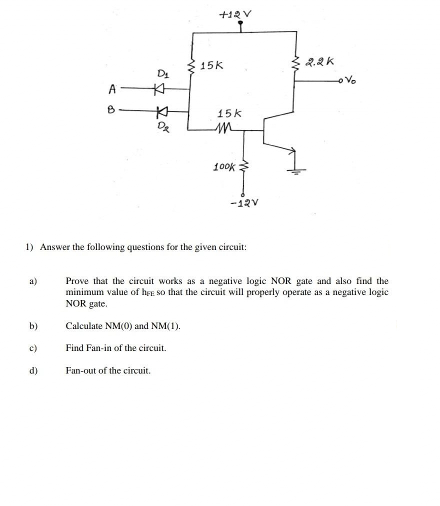 +12 V
15K
2.2K
D1
Vo
A
15k
100k
-12V
1) Answer the following questions for the given circuit:
Prove that the circuit works as a negative logic NOR gate and also find the
minimum value of hFE SO that the circuit will properly operate as a negative logic
NOR gate.
а)
b)
Calculate NM(0) and NM(1).
c)
Find Fan-in of the circuit.
d)
Fan-out of the circuit.
