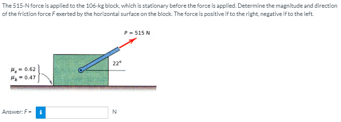 The 515-N force is applied to the 106-kg block, which is stationary before the force is applied. Determine the magnitude and direction
of the friction force Fexerted by the horizontal surface on the block. The force is positive if to the right, negative if to the left.
P = 515 N
22°
= 0.62
= 0.47
Answer: F-
i
