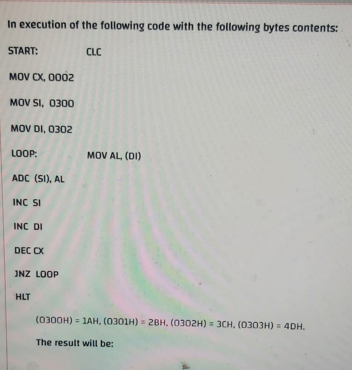 In execution of the following code with the following bytes contents:
START:
CLC
MOV CX, 0002
MOV SI, 0300
MOV DI, 0302
LOOP:
MOV AL, (DI)
ADC (SI), AL
INC SI
INC DI
DEC CX
JNZ LOOP
HLT
(0300H) = 1AH, (0301H) = 2BH, (0302H) = 3CH, (0303H) = 4DH.
%3D
%3D
%3D
The result will be:
