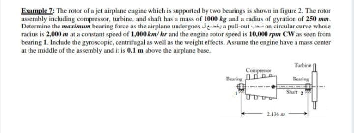 Example 7: The rotor of a jet airplane engine which is supported by two bearings is shown in figure 2. The rotor
assembly including compressor, turbine, and shaft has a mass of 1000 kg and a radius of gyration of 250 mm.
Determine the maximum bearing force as the airplane undergoes Jiy a pull-out u on circular curve whose
radius is 2,000 m at a constant speed of 1,000 km/ hr and the engine rotor speed is 10,000 rpm CW as seen from
bearing 1. Include the gyroscopic, centrifugal as well as the weight effects. Assume the engine have a mass center
at the middle of the assembly and it is 0.1 m above the airplane base.
Turbine
Compressor
Bearing in
Bearing
Shaft 2
2.134 m
