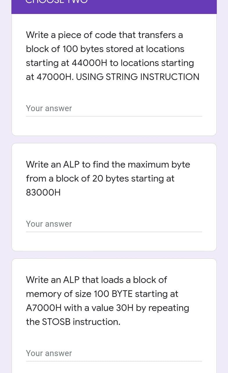 Write a piece of code that transfers a
block of 100 bytes stored at locations
starting at 440OOH to locations starting
at 47000H. USING STRING INSTRUCTION
Your answer
Write an ALP to find the maximum byte
from a block of 20 bytes starting at
83000H
Your answer
Write an ALP that loads a block of
memory of size 100 BYTE starting at
A7000H with a value 30H by repeating
the STOSB instruction.
Your answer
