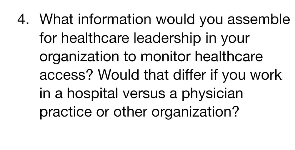 4. What information would you assemble
for healthcare leadership in your
organization to monitor healthcare
access? Would that differ if you work
in a hospital versus a physician
practice or other organization?

