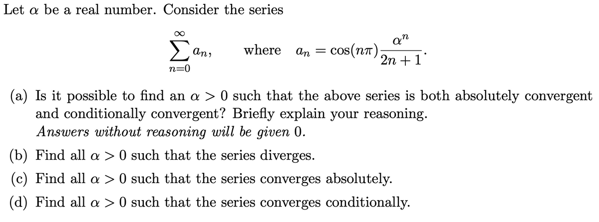 Let a be a real number. Consider the series
Σ
an
cos(nT ) 2n + 1
An,
where
An =
n=0
(a) Is it possible to find an a > 0 such that the above series is both absolutely convergent
and conditionally convergent? Briefly explain your reasoning.
Answers without reasoning will be given 0.
(b) Find all > 0 such that the series diverges.
(c) Find all a > 0 such that the series converges absolutely.
(d) Find all > 0 such that the series converges conditionally.

