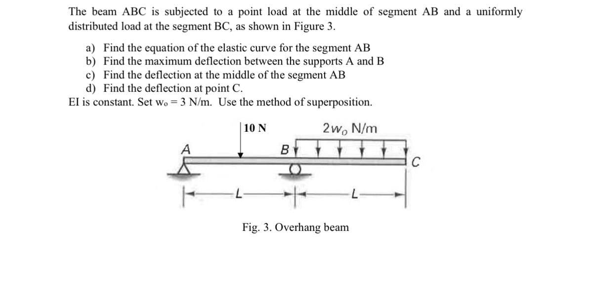 The beam ABC is subjected to a point load at the middle of segment AB and a uniformly
distributed load at the segment BC, as shown in Figure 3.
a) Find the equation of the elastic curve for the segment AB
b) Find the maximum deflection between the supports A and B
c) Find the deflection at the middle of the segment AB
d) Find the deflection at point C.
EI is constant. Set wo = 3 N/m. Use the method of superposition.
10 N
2wo N/m
A
B
Fig. 3. Overhang beam