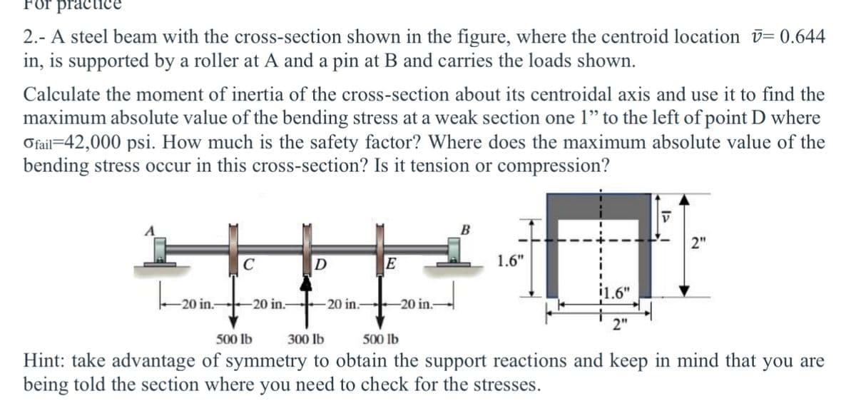 For practice
2.- A steel beam with the cross-section shown in the figure, where the centroid location = 0.644
in, is supported by a roller at A and a pin at B and carries the loads shown.
Calculate the moment of inertia of the cross-section about its centroidal axis and use it to find the
maximum absolute value of the bending stress at a weak section one 1" to the left of point D where
Ofail 42,000 psi. How much is the safety factor? Where does the maximum absolute value of the
bending stress occur in this cross-section? Is it tension or compression?
B
1.6"
C
D
E
20 in.
-20 in. 20 in.
-20 in.
500 lb
300 lb
500 lb
2"
V
2"
Hint: take advantage of symmetry to obtain the support reactions and keep in mind that you are
being told the section where you need to check for the stresses.