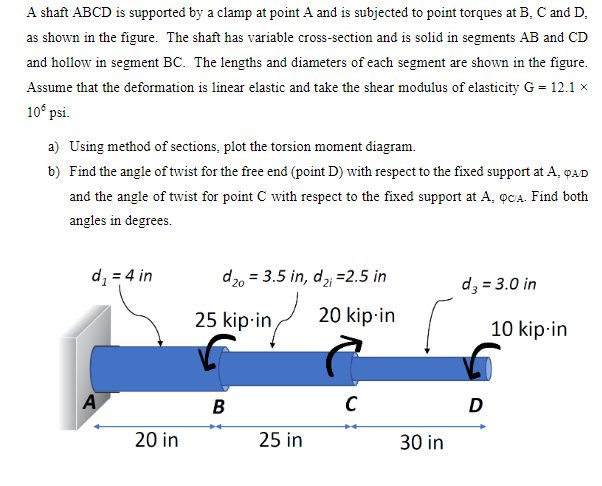 A shaft ABCD is supported by a clamp at point A and is subjected to point torques at B, C and D,
as shown in the figure. The shaft has variable cross-section and is solid in segments AB and CD
and hollow in segment BC. The lengths and diameters of each segment are shown in the figure.
Assume that the deformation is linear elastic and take the shear modulus of elasticity G = 12.1 ×
10° psi.
a) Using method of sections, plot the torsion moment diagram.
b) Find the angle of twist for the free end (point D) with respect to the fixed support at A, QAD
and the angle of twist for point C with respect to the fixed support at A, QCA. Find both
angles in degrees.
d₁ = 4 in
d20 3.5 in, d2=2.5 in
d3 = 3.0 in
25 kip-in
20 kip-in
10 kip-in
A
20 in
B
с
D
++
25 in
30 in