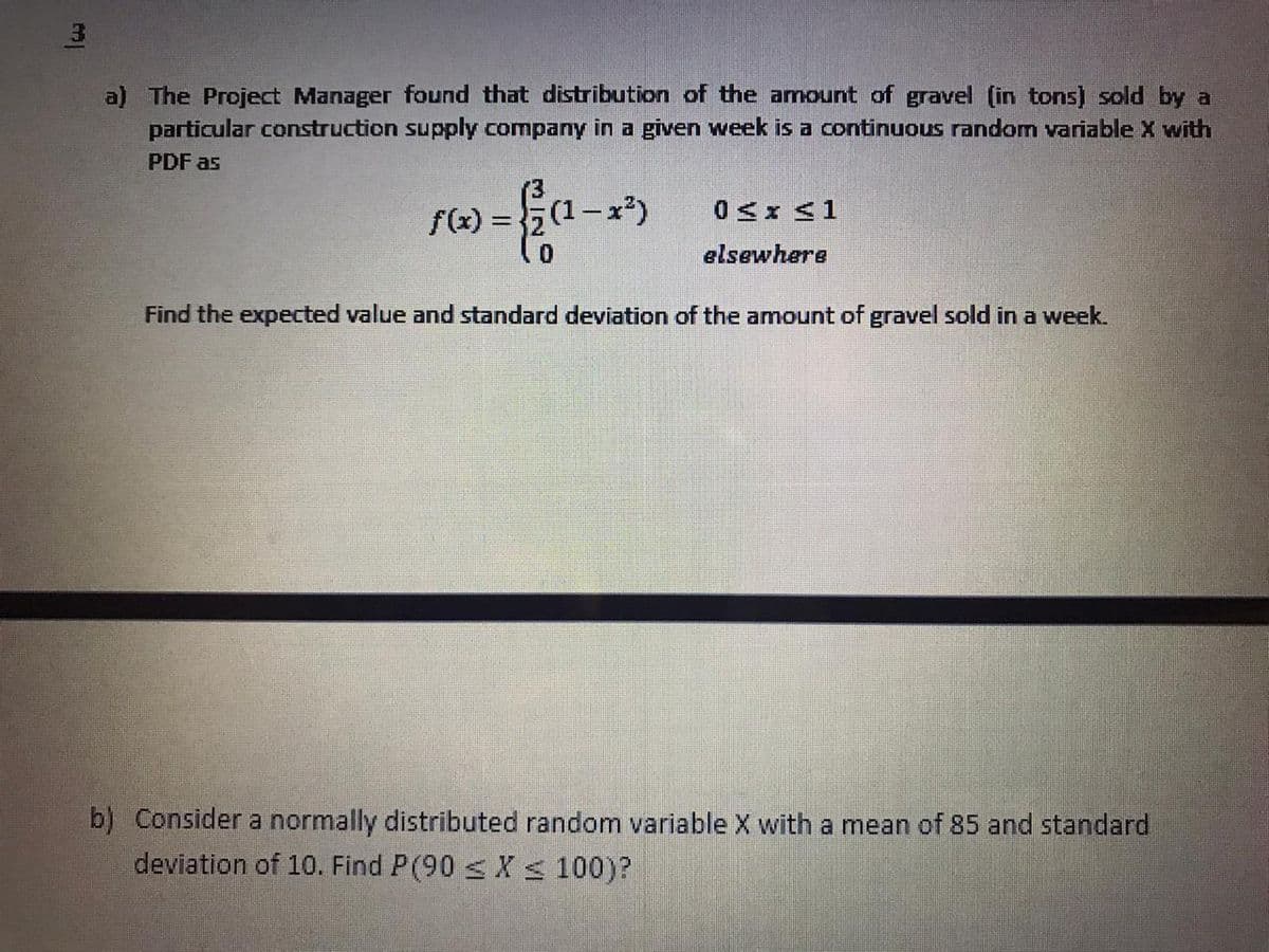 a) The Project Manager found that distribution of the amount of gravel (in tons) sold by a
particular construction supply company in a given week is a continuous random variable X with
PDF as
f(x) =
x²)
elsewhere
Find the expected value and standard deviation of the amount of gravel sold in a week.
b) Consider a normally distributed random variable X with a mean of 85 and standard
deviation of 10. Find P(90 s X < 100)?

