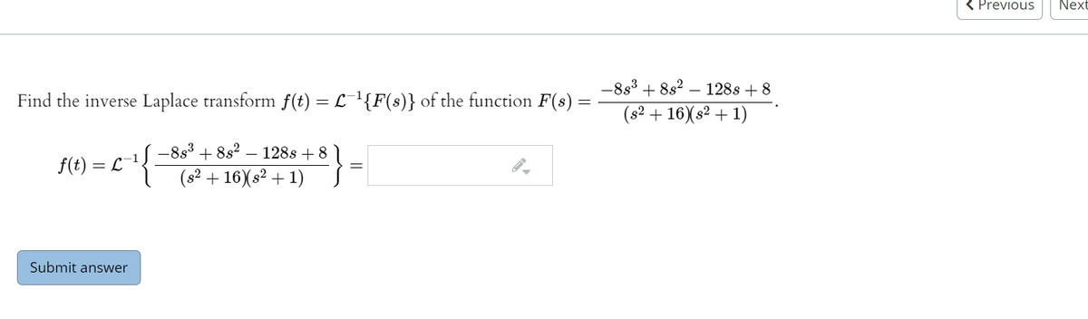 < Previous
Next
-833
+ 8s2 – 128s + 8
Find the inverse Laplace transform f(t) = L¯'{F(s)} of the function F(s) =
(s? + 16)(s2 + 1)
-8s3 + 8s? – 128s + 8
f(t) = L 1!.
(s? + 16)(s? + 1)
Submit answer
