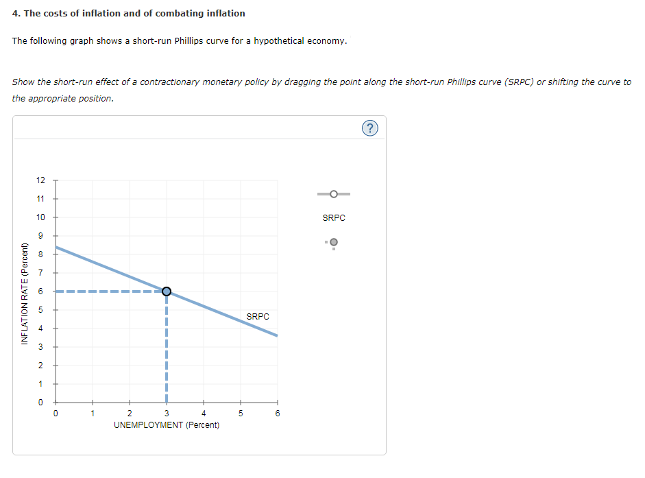 4. The costs of inflation and of combating inflation
The following graph shows a short-run Phillips curve for a hypothetical economy.
Show the short-run effect of a contractionary monetary policy by dragging the point along the short-run Phillips curve (SRPC) or shifting the curve to
the appropriate position.
INFLATION RATE (Percent)
12
11
10
9
m
0)
UT
4
3
2
1
0
0
+
1
2
O
3
4
UNEMPLOYMENT (Percent)
5
SRPC
H
6
SRPC
?