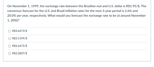 On November 1, 1999, the exchange rate between the Brazilian real and U.S. dollar is R$1.95/$. The
consensus forecast for the U.S. and Brazil inflation rates for the next 3-year period is 2.6% and
20.0% per year, respectively. What would you forecast the exchange rate to be at around November
1, 2002?
R$3.6673/$
O R$3.1199/$
O R$2.6675/$
O R$2.2807/$