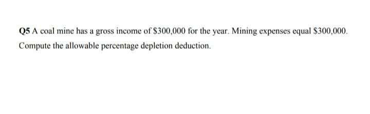 Q5 A coal mine has a gross income of $300,000 for the year. Mining expenses equal $300,000.
Compute the allowable percentage depletion deduction.
